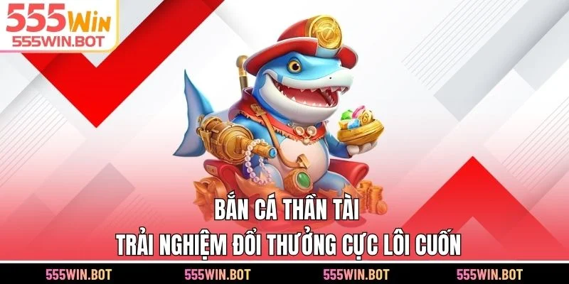 Bắn Cá Thần Tài 555WIN - Trải Nghiệm Đổi Thưởng Cực Lôi Cuốn